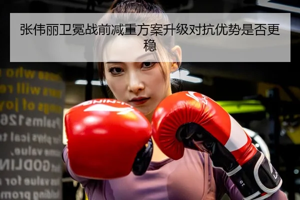 张伟丽卫冕战前减重方案升级对抗优势是否更稳