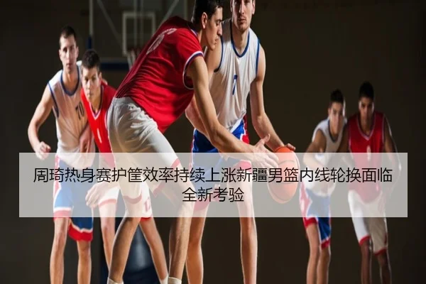周琦热身赛护筐效率持续上涨新疆男篮内线轮换面临全新考验
