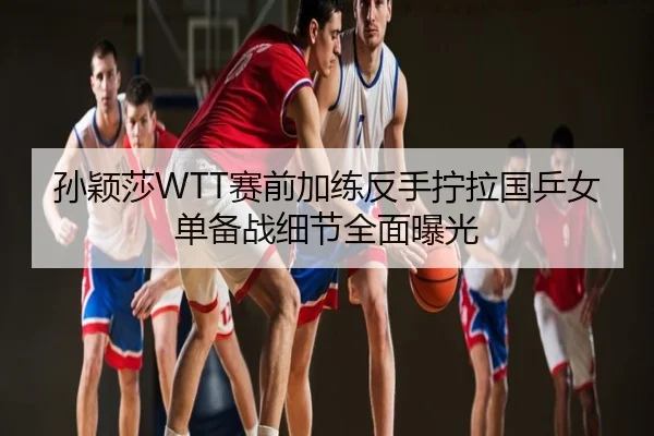 孙颖莎WTT赛前加练反手拧拉国乒女单备战细节全面曝光