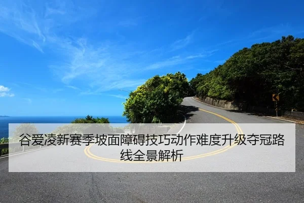 谷爱凌新赛季坡面障碍技巧动作难度升级夺冠路线全景解析